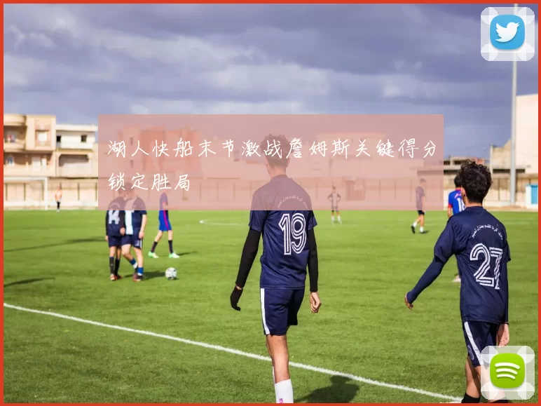 湖人快船末节激战詹姆斯关键得分锁定胜局