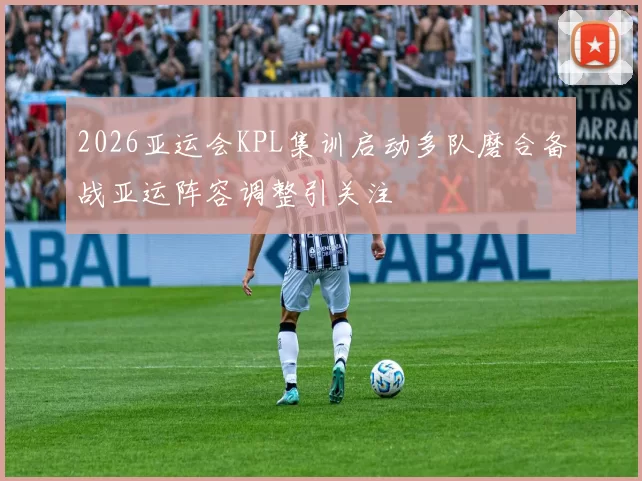 2026亚运会KPL集训启动多队磨合备战亚运阵容调整引关注