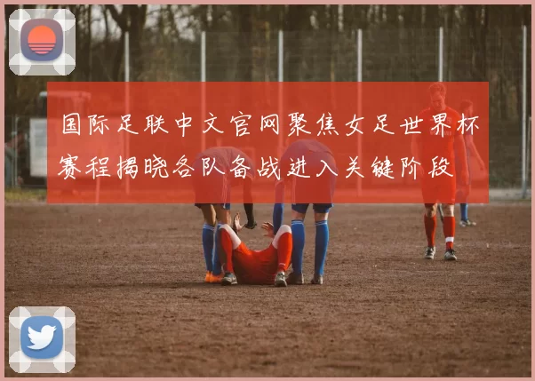 国际足联中文官网聚焦女足世界杯赛程揭晓各队备战进入关键阶段
