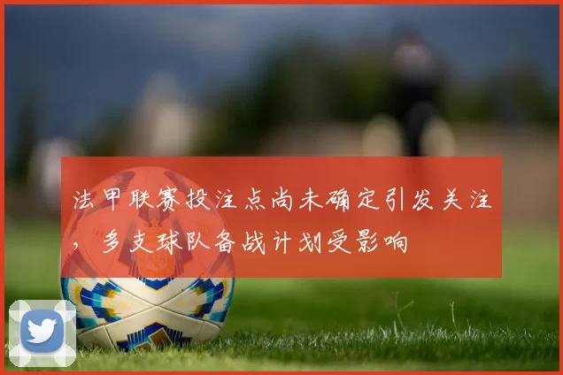 法甲联赛投注点尚未确定引发关注，多支球队备战计划受影响